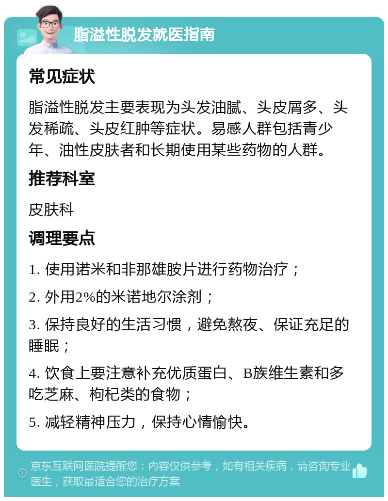 脂溢性脱发就医指南 常见症状 脂溢性脱发主要表现为头发油腻、头皮屑多、头发稀疏、头皮红肿等症状。易感人群包括青少年、油性皮肤者和长期使用某些药物的人群。 推荐科室 皮肤科 调理要点 1. 使用诺米和非那雄胺片进行药物治疗； 2. 外用2%的米诺地尔涂剂； 3. 保持良好的生活习惯，避免熬夜、保证充足的睡眠； 4. 饮食上要注意补充优质蛋白、B族维生素和多吃芝麻、枸杞类的食物； 5. 减轻精神压力，保持心情愉快。