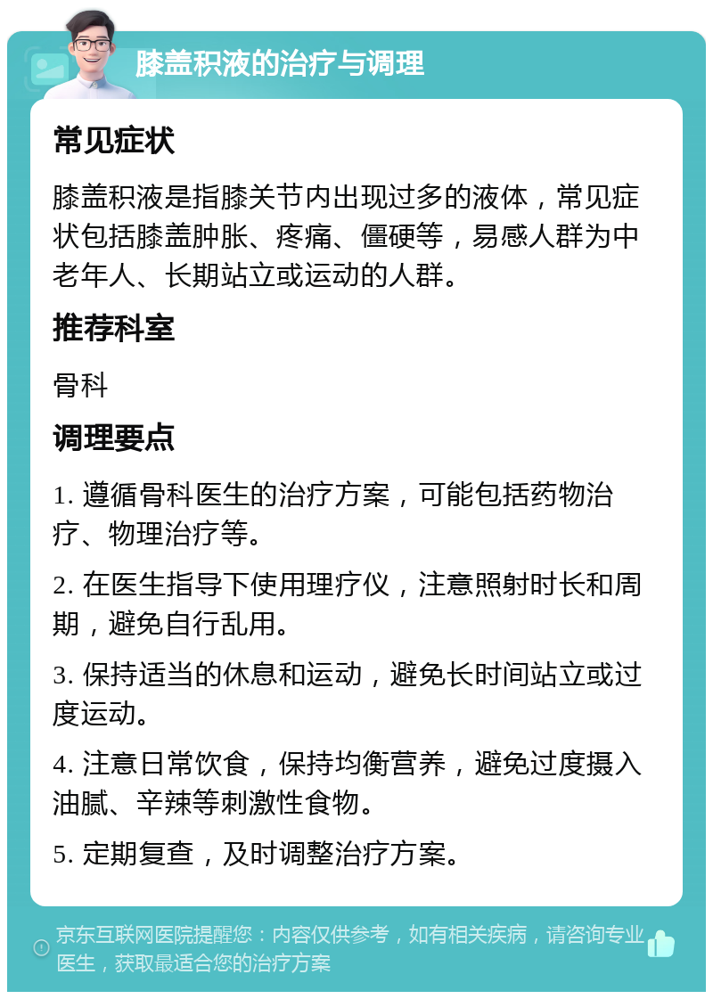 膝盖积液的治疗与调理 常见症状 膝盖积液是指膝关节内出现过多的液体，常见症状包括膝盖肿胀、疼痛、僵硬等，易感人群为中老年人、长期站立或运动的人群。 推荐科室 骨科 调理要点 1. 遵循骨科医生的治疗方案，可能包括药物治疗、物理治疗等。 2. 在医生指导下使用理疗仪，注意照射时长和周期，避免自行乱用。 3. 保持适当的休息和运动，避免长时间站立或过度运动。 4. 注意日常饮食，保持均衡营养，避免过度摄入油腻、辛辣等刺激性食物。 5. 定期复查，及时调整治疗方案。