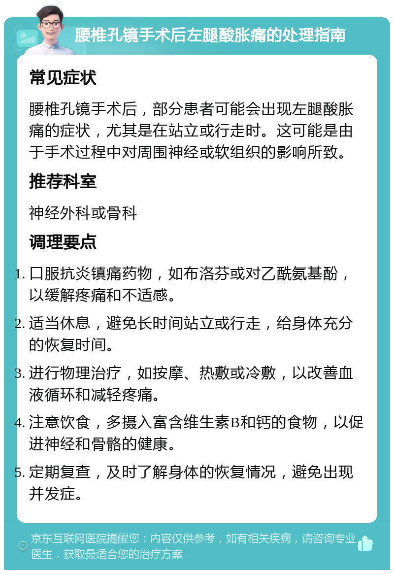 腰椎孔镜手术后左腿酸胀痛的处理指南 常见症状 腰椎孔镜手术后，部分患者可能会出现左腿酸胀痛的症状，尤其是在站立或行走时。这可能是由于手术过程中对周围神经或软组织的影响所致。 推荐科室 神经外科或骨科 调理要点 口服抗炎镇痛药物，如布洛芬或对乙酰氨基酚，以缓解疼痛和不适感。 适当休息，避免长时间站立或行走，给身体充分的恢复时间。 进行物理治疗，如按摩、热敷或冷敷，以改善血液循环和减轻疼痛。 注意饮食，多摄入富含维生素B和钙的食物，以促进神经和骨骼的健康。 定期复查，及时了解身体的恢复情况，避免出现并发症。