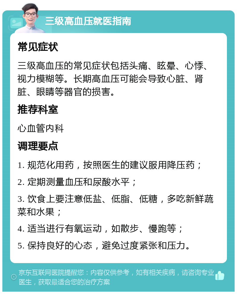 三级高血压就医指南 常见症状 三级高血压的常见症状包括头痛、眩晕、心悸、视力模糊等。长期高血压可能会导致心脏、肾脏、眼睛等器官的损害。 推荐科室 心血管内科 调理要点 1. 规范化用药，按照医生的建议服用降压药； 2. 定期测量血压和尿酸水平； 3. 饮食上要注意低盐、低脂、低糖，多吃新鲜蔬菜和水果； 4. 适当进行有氧运动，如散步、慢跑等； 5. 保持良好的心态，避免过度紧张和压力。