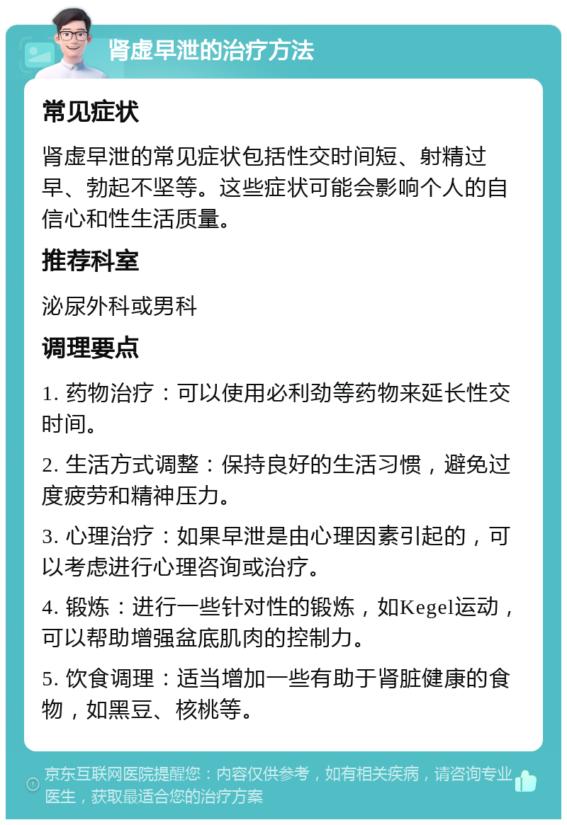 肾虚早泄的治疗方法 常见症状 肾虚早泄的常见症状包括性交时间短、射精过早、勃起不坚等。这些症状可能会影响个人的自信心和性生活质量。 推荐科室 泌尿外科或男科 调理要点 1. 药物治疗：可以使用必利劲等药物来延长性交时间。 2. 生活方式调整：保持良好的生活习惯，避免过度疲劳和精神压力。 3. 心理治疗：如果早泄是由心理因素引起的，可以考虑进行心理咨询或治疗。 4. 锻炼：进行一些针对性的锻炼，如Kegel运动，可以帮助增强盆底肌肉的控制力。 5. 饮食调理：适当增加一些有助于肾脏健康的食物，如黑豆、核桃等。