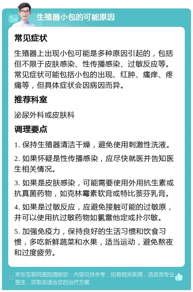 生殖器小包的可能原因 常见症状 生殖器上出现小包可能是多种原因引起的，包括但不限于皮肤感染、性传播感染、过敏反应等。常见症状可能包括小包的出现、红肿、瘙痒、疼痛等，但具体症状会因病因而异。 推荐科室 泌尿外科或皮肤科 调理要点 1. 保持生殖器清洁干燥，避免使用刺激性洗液。 2. 如果怀疑是性传播感染，应尽快就医并告知医生相关情况。 3. 如果是皮肤感染，可能需要使用外用抗生素或抗真菌药物，如克林霉素软膏或特比萘芬乳膏。 4. 如果是过敏反应，应避免接触可能的过敏原，并可以使用抗过敏药物如氯雷他定或扑尔敏。 5. 加强免疫力，保持良好的生活习惯和饮食习惯，多吃新鲜蔬菜和水果，适当运动，避免熬夜和过度疲劳。