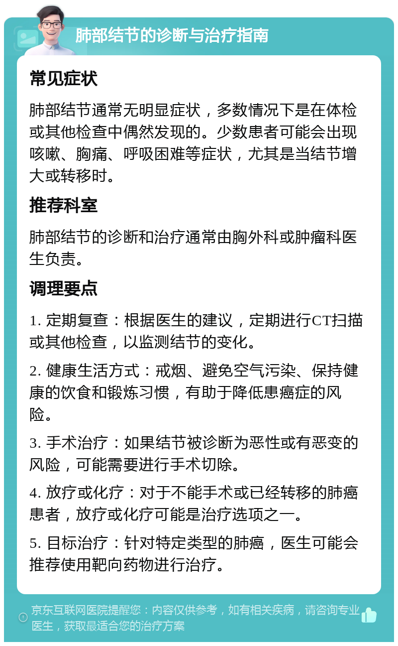 肺部结节的诊断与治疗指南 常见症状 肺部结节通常无明显症状，多数情况下是在体检或其他检查中偶然发现的。少数患者可能会出现咳嗽、胸痛、呼吸困难等症状，尤其是当结节增大或转移时。 推荐科室 肺部结节的诊断和治疗通常由胸外科或肿瘤科医生负责。 调理要点 1. 定期复查：根据医生的建议，定期进行CT扫描或其他检查，以监测结节的变化。 2. 健康生活方式：戒烟、避免空气污染、保持健康的饮食和锻炼习惯，有助于降低患癌症的风险。 3. 手术治疗：如果结节被诊断为恶性或有恶变的风险，可能需要进行手术切除。 4. 放疗或化疗：对于不能手术或已经转移的肺癌患者，放疗或化疗可能是治疗选项之一。 5. 目标治疗：针对特定类型的肺癌，医生可能会推荐使用靶向药物进行治疗。