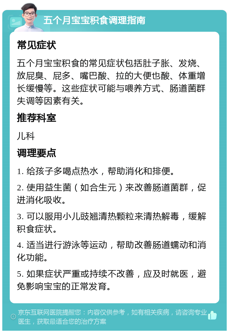 五个月宝宝积食调理指南 常见症状 五个月宝宝积食的常见症状包括肚子胀、发烧、放屁臭、屁多、嘴巴酸、拉的大便也酸、体重增长缓慢等。这些症状可能与喂养方式、肠道菌群失调等因素有关。 推荐科室 儿科 调理要点 1. 给孩子多喝点热水，帮助消化和排便。 2. 使用益生菌（如合生元）来改善肠道菌群，促进消化吸收。 3. 可以服用小儿豉翘清热颗粒来清热解毒，缓解积食症状。 4. 适当进行游泳等运动，帮助改善肠道蠕动和消化功能。 5. 如果症状严重或持续不改善，应及时就医，避免影响宝宝的正常发育。