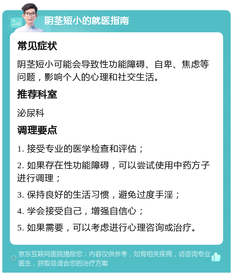 阴茎短小的就医指南 常见症状 阴茎短小可能会导致性功能障碍、自卑、焦虑等问题，影响个人的心理和社交生活。 推荐科室 泌尿科 调理要点 1. 接受专业的医学检查和评估； 2. 如果存在性功能障碍，可以尝试使用中药方子进行调理； 3. 保持良好的生活习惯，避免过度手淫； 4. 学会接受自己，增强自信心； 5. 如果需要，可以考虑进行心理咨询或治疗。