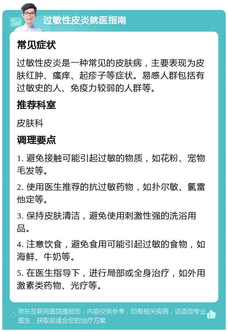 过敏性皮炎就医指南 常见症状 过敏性皮炎是一种常见的皮肤病，主要表现为皮肤红肿、瘙痒、起疹子等症状。易感人群包括有过敏史的人、免疫力较弱的人群等。 推荐科室 皮肤科 调理要点 1. 避免接触可能引起过敏的物质，如花粉、宠物毛发等。 2. 使用医生推荐的抗过敏药物，如扑尔敏、氯雷他定等。 3. 保持皮肤清洁，避免使用刺激性强的洗浴用品。 4. 注意饮食，避免食用可能引起过敏的食物，如海鲜、牛奶等。 5. 在医生指导下，进行局部或全身治疗，如外用激素类药物、光疗等。