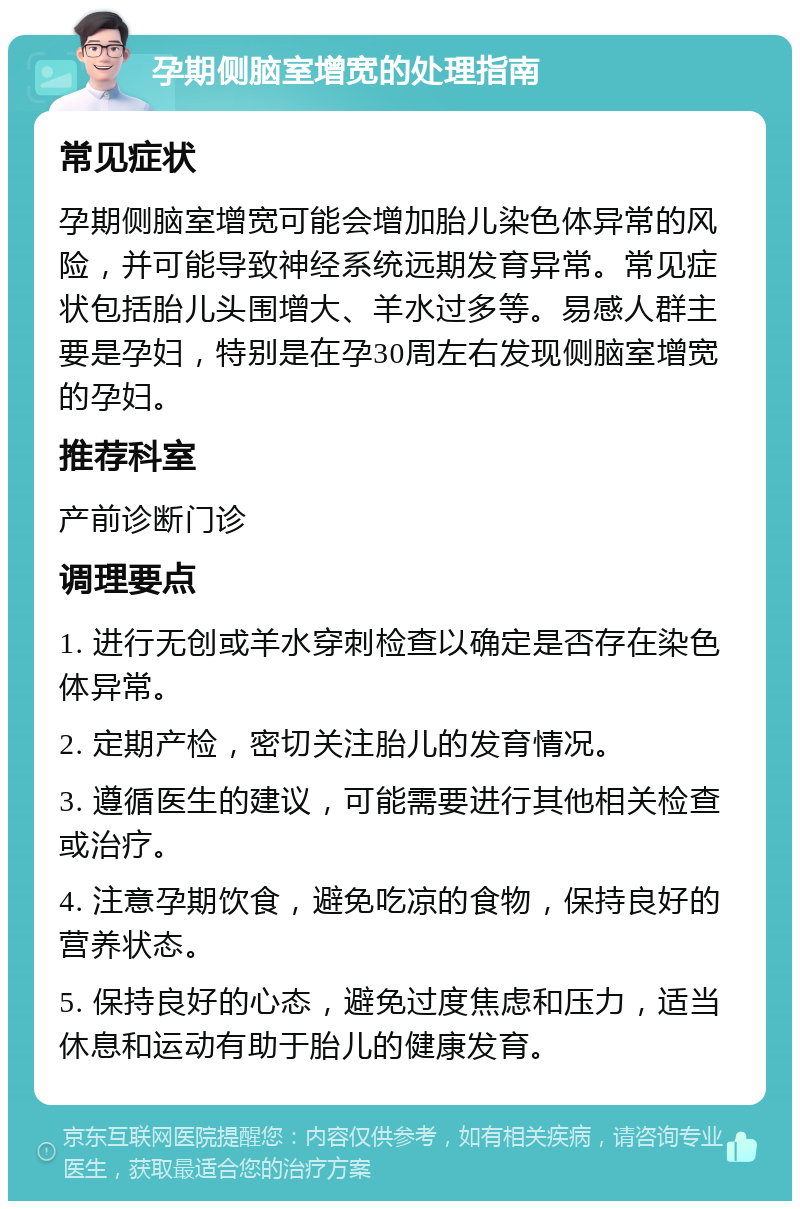 孕期侧脑室增宽的处理指南 常见症状 孕期侧脑室增宽可能会增加胎儿染色体异常的风险，并可能导致神经系统远期发育异常。常见症状包括胎儿头围增大、羊水过多等。易感人群主要是孕妇，特别是在孕30周左右发现侧脑室增宽的孕妇。 推荐科室 产前诊断门诊 调理要点 1. 进行无创或羊水穿刺检查以确定是否存在染色体异常。 2. 定期产检，密切关注胎儿的发育情况。 3. 遵循医生的建议，可能需要进行其他相关检查或治疗。 4. 注意孕期饮食，避免吃凉的食物，保持良好的营养状态。 5. 保持良好的心态，避免过度焦虑和压力，适当休息和运动有助于胎儿的健康发育。