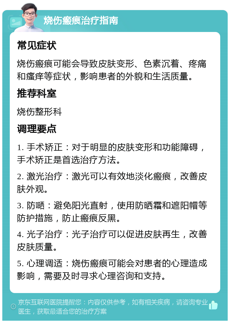 烧伤瘢痕治疗指南 常见症状 烧伤瘢痕可能会导致皮肤变形、色素沉着、疼痛和瘙痒等症状，影响患者的外貌和生活质量。 推荐科室 烧伤整形科 调理要点 1. 手术矫正：对于明显的皮肤变形和功能障碍，手术矫正是首选治疗方法。 2. 激光治疗：激光可以有效地淡化瘢痕，改善皮肤外观。 3. 防嗮：避免阳光直射，使用防晒霜和遮阳帽等防护措施，防止瘢痕反黑。 4. 光子治疗：光子治疗可以促进皮肤再生，改善皮肤质量。 5. 心理调适：烧伤瘢痕可能会对患者的心理造成影响，需要及时寻求心理咨询和支持。