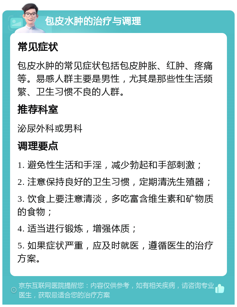 包皮水肿的治疗与调理 常见症状 包皮水肿的常见症状包括包皮肿胀、红肿、疼痛等。易感人群主要是男性，尤其是那些性生活频繁、卫生习惯不良的人群。 推荐科室 泌尿外科或男科 调理要点 1. 避免性生活和手淫，减少勃起和手部刺激； 2. 注意保持良好的卫生习惯，定期清洗生殖器； 3. 饮食上要注意清淡，多吃富含维生素和矿物质的食物； 4. 适当进行锻炼，增强体质； 5. 如果症状严重，应及时就医，遵循医生的治疗方案。