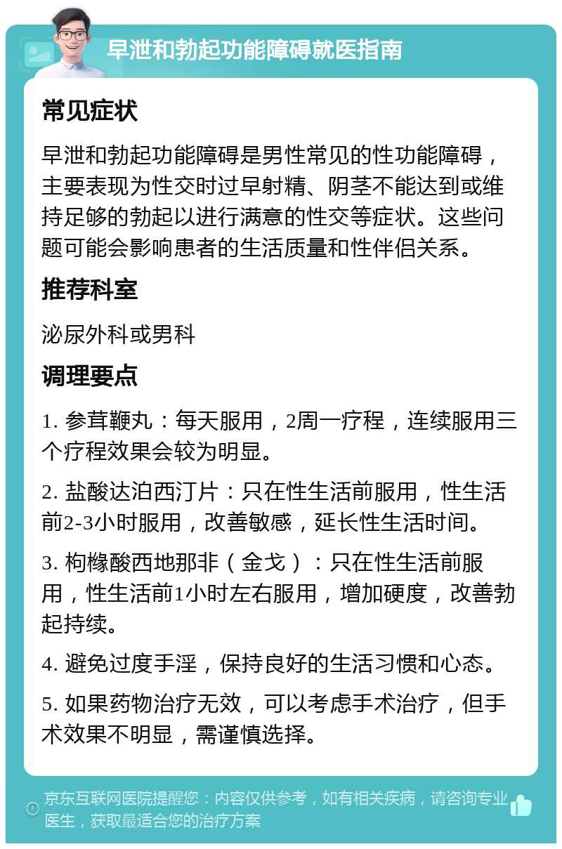 早泄和勃起功能障碍就医指南 常见症状 早泄和勃起功能障碍是男性常见的性功能障碍，主要表现为性交时过早射精、阴茎不能达到或维持足够的勃起以进行满意的性交等症状。这些问题可能会影响患者的生活质量和性伴侣关系。 推荐科室 泌尿外科或男科 调理要点 1. 参茸鞭丸：每天服用，2周一疗程，连续服用三个疗程效果会较为明显。 2. 盐酸达泊西汀片：只在性生活前服用，性生活前2-3小时服用，改善敏感，延长性生活时间。 3. 枸橼酸西地那非（金戈）：只在性生活前服用，性生活前1小时左右服用，增加硬度，改善勃起持续。 4. 避免过度手淫，保持良好的生活习惯和心态。 5. 如果药物治疗无效，可以考虑手术治疗，但手术效果不明显，需谨慎选择。