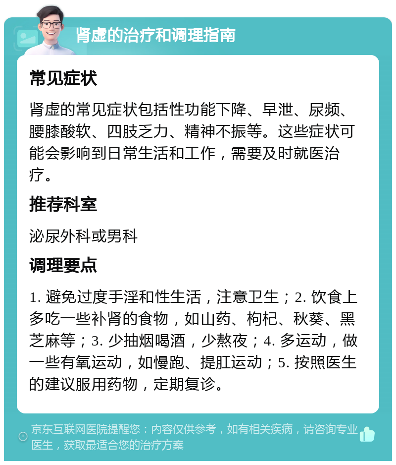 肾虚的治疗和调理指南 常见症状 肾虚的常见症状包括性功能下降、早泄、尿频、腰膝酸软、四肢乏力、精神不振等。这些症状可能会影响到日常生活和工作，需要及时就医治疗。 推荐科室 泌尿外科或男科 调理要点 1. 避免过度手淫和性生活，注意卫生；2. 饮食上多吃一些补肾的食物，如山药、枸杞、秋葵、黑芝麻等；3. 少抽烟喝酒，少熬夜；4. 多运动，做一些有氧运动，如慢跑、提肛运动；5. 按照医生的建议服用药物，定期复诊。