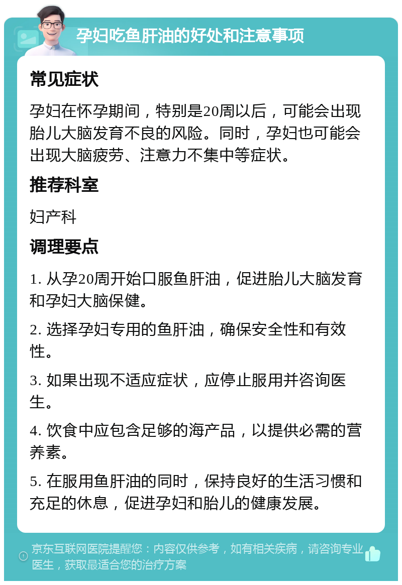 孕妇吃鱼肝油的好处和注意事项 常见症状 孕妇在怀孕期间，特别是20周以后，可能会出现胎儿大脑发育不良的风险。同时，孕妇也可能会出现大脑疲劳、注意力不集中等症状。 推荐科室 妇产科 调理要点 1. 从孕20周开始口服鱼肝油，促进胎儿大脑发育和孕妇大脑保健。 2. 选择孕妇专用的鱼肝油，确保安全性和有效性。 3. 如果出现不适应症状，应停止服用并咨询医生。 4. 饮食中应包含足够的海产品，以提供必需的营养素。 5. 在服用鱼肝油的同时，保持良好的生活习惯和充足的休息，促进孕妇和胎儿的健康发展。