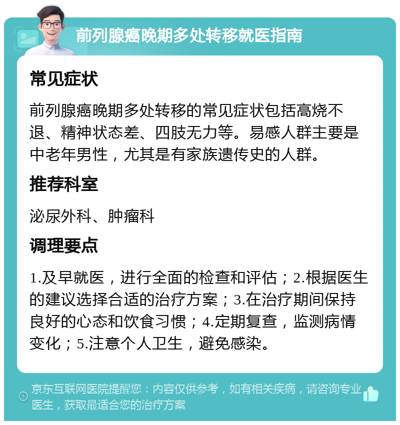 前列腺癌晚期多处转移就医指南 常见症状 前列腺癌晚期多处转移的常见症状包括高烧不退、精神状态差、四肢无力等。易感人群主要是中老年男性，尤其是有家族遗传史的人群。 推荐科室 泌尿外科、肿瘤科 调理要点 1.及早就医，进行全面的检查和评估；2.根据医生的建议选择合适的治疗方案；3.在治疗期间保持良好的心态和饮食习惯；4.定期复查，监测病情变化；5.注意个人卫生，避免感染。