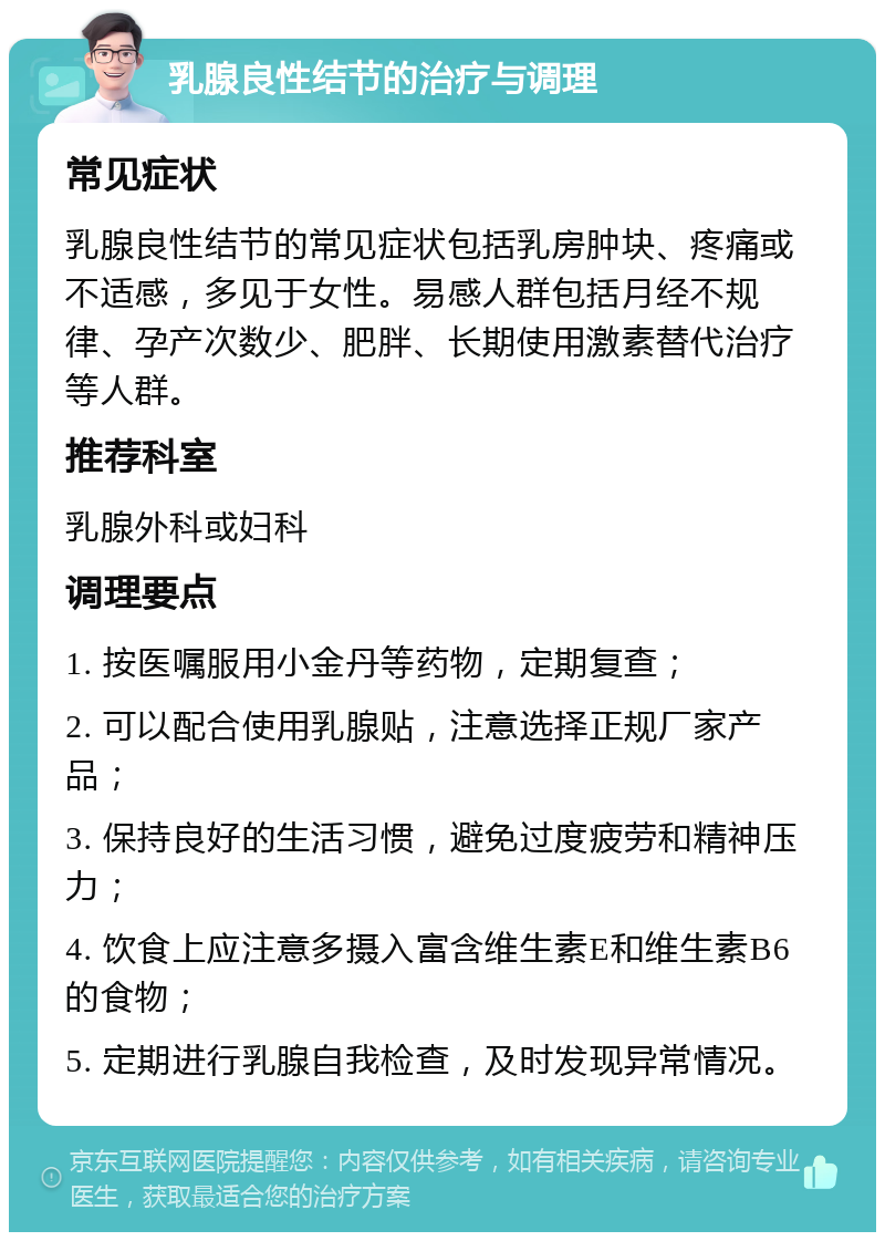 乳腺良性结节的治疗与调理 常见症状 乳腺良性结节的常见症状包括乳房肿块、疼痛或不适感，多见于女性。易感人群包括月经不规律、孕产次数少、肥胖、长期使用激素替代治疗等人群。 推荐科室 乳腺外科或妇科 调理要点 1. 按医嘱服用小金丹等药物，定期复查； 2. 可以配合使用乳腺贴，注意选择正规厂家产品； 3. 保持良好的生活习惯，避免过度疲劳和精神压力； 4. 饮食上应注意多摄入富含维生素E和维生素B6的食物； 5. 定期进行乳腺自我检查，及时发现异常情况。