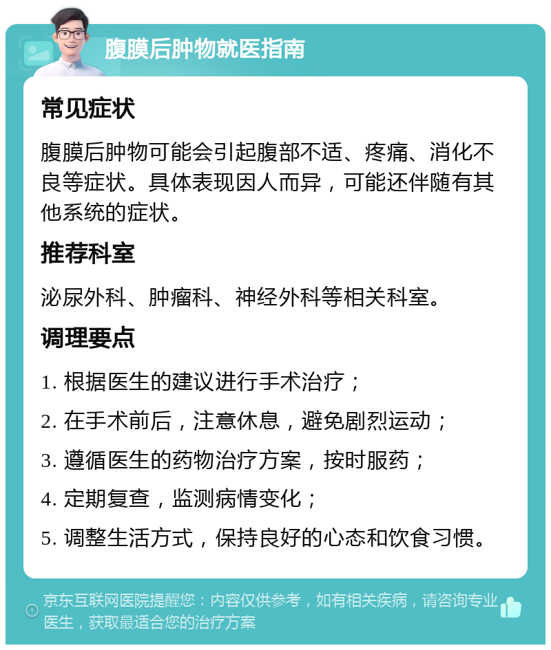 腹膜后肿物就医指南 常见症状 腹膜后肿物可能会引起腹部不适、疼痛、消化不良等症状。具体表现因人而异，可能还伴随有其他系统的症状。 推荐科室 泌尿外科、肿瘤科、神经外科等相关科室。 调理要点 1. 根据医生的建议进行手术治疗； 2. 在手术前后，注意休息，避免剧烈运动； 3. 遵循医生的药物治疗方案，按时服药； 4. 定期复查，监测病情变化； 5. 调整生活方式，保持良好的心态和饮食习惯。