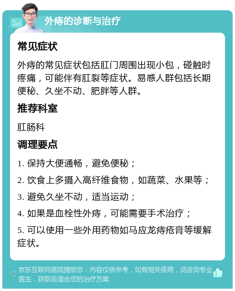 外痔的诊断与治疗 常见症状 外痔的常见症状包括肛门周围出现小包，碰触时疼痛，可能伴有肛裂等症状。易感人群包括长期便秘、久坐不动、肥胖等人群。 推荐科室 肛肠科 调理要点 1. 保持大便通畅，避免便秘； 2. 饮食上多摄入高纤维食物，如蔬菜、水果等； 3. 避免久坐不动，适当运动； 4. 如果是血栓性外痔，可能需要手术治疗； 5. 可以使用一些外用药物如马应龙痔疮膏等缓解症状。