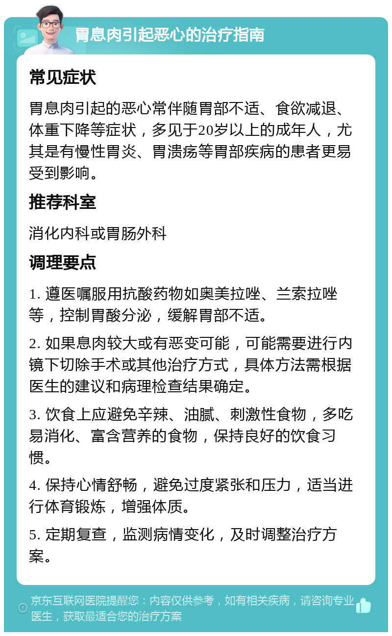 胃息肉引起恶心的治疗指南 常见症状 胃息肉引起的恶心常伴随胃部不适、食欲减退、体重下降等症状，多见于20岁以上的成年人，尤其是有慢性胃炎、胃溃疡等胃部疾病的患者更易受到影响。 推荐科室 消化内科或胃肠外科 调理要点 1. 遵医嘱服用抗酸药物如奥美拉唑、兰索拉唑等，控制胃酸分泌，缓解胃部不适。 2. 如果息肉较大或有恶变可能，可能需要进行内镜下切除手术或其他治疗方式，具体方法需根据医生的建议和病理检查结果确定。 3. 饮食上应避免辛辣、油腻、刺激性食物，多吃易消化、富含营养的食物，保持良好的饮食习惯。 4. 保持心情舒畅，避免过度紧张和压力，适当进行体育锻炼，增强体质。 5. 定期复查，监测病情变化，及时调整治疗方案。