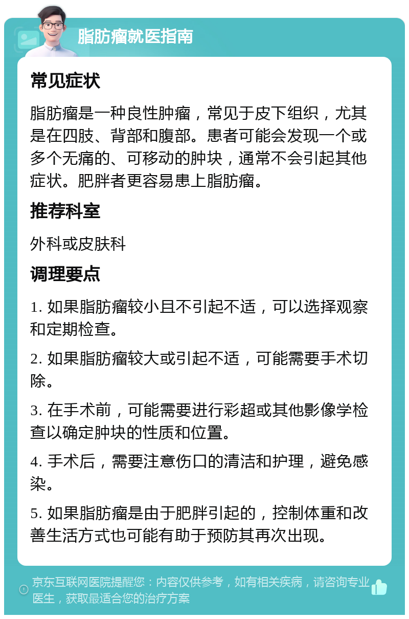 脂肪瘤就医指南 常见症状 脂肪瘤是一种良性肿瘤，常见于皮下组织，尤其是在四肢、背部和腹部。患者可能会发现一个或多个无痛的、可移动的肿块，通常不会引起其他症状。肥胖者更容易患上脂肪瘤。 推荐科室 外科或皮肤科 调理要点 1. 如果脂肪瘤较小且不引起不适，可以选择观察和定期检查。 2. 如果脂肪瘤较大或引起不适，可能需要手术切除。 3. 在手术前，可能需要进行彩超或其他影像学检查以确定肿块的性质和位置。 4. 手术后，需要注意伤口的清洁和护理，避免感染。 5. 如果脂肪瘤是由于肥胖引起的，控制体重和改善生活方式也可能有助于预防其再次出现。