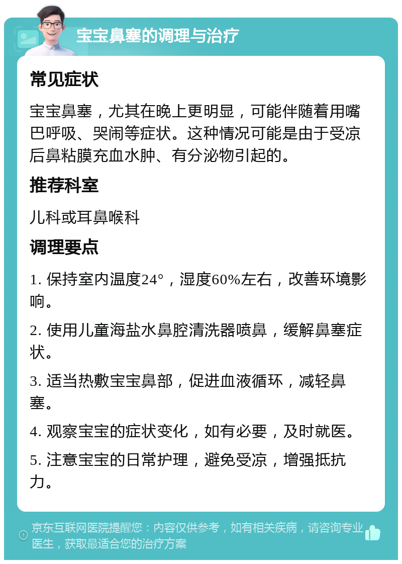 宝宝鼻塞的调理与治疗 常见症状 宝宝鼻塞，尤其在晚上更明显，可能伴随着用嘴巴呼吸、哭闹等症状。这种情况可能是由于受凉后鼻粘膜充血水肿、有分泌物引起的。 推荐科室 儿科或耳鼻喉科 调理要点 1. 保持室内温度24°，湿度60%左右，改善环境影响。 2. 使用儿童海盐水鼻腔清洗器喷鼻，缓解鼻塞症状。 3. 适当热敷宝宝鼻部，促进血液循环，减轻鼻塞。 4. 观察宝宝的症状变化，如有必要，及时就医。 5. 注意宝宝的日常护理，避免受凉，增强抵抗力。