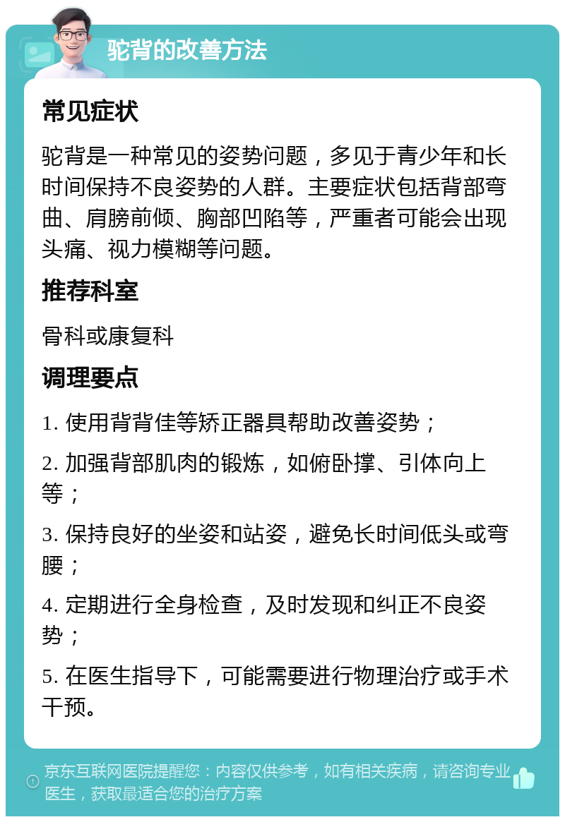 驼背的改善方法 常见症状 驼背是一种常见的姿势问题，多见于青少年和长时间保持不良姿势的人群。主要症状包括背部弯曲、肩膀前倾、胸部凹陷等，严重者可能会出现头痛、视力模糊等问题。 推荐科室 骨科或康复科 调理要点 1. 使用背背佳等矫正器具帮助改善姿势； 2. 加强背部肌肉的锻炼，如俯卧撑、引体向上等； 3. 保持良好的坐姿和站姿，避免长时间低头或弯腰； 4. 定期进行全身检查，及时发现和纠正不良姿势； 5. 在医生指导下，可能需要进行物理治疗或手术干预。