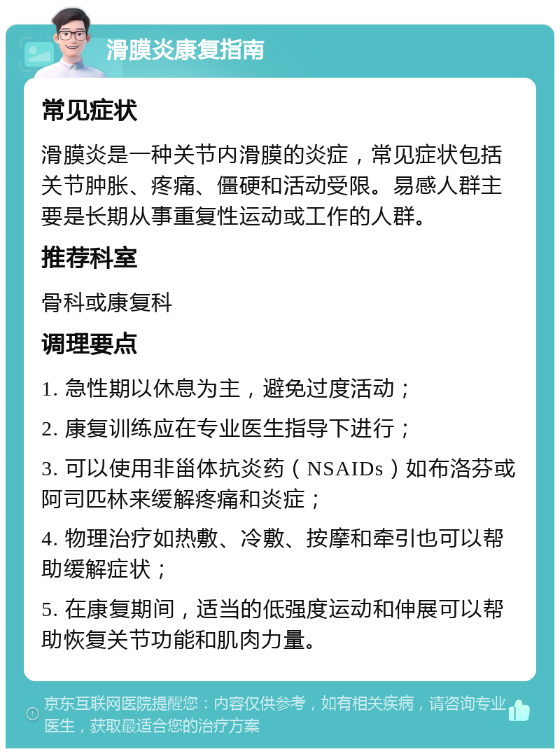 滑膜炎康复指南 常见症状 滑膜炎是一种关节内滑膜的炎症，常见症状包括关节肿胀、疼痛、僵硬和活动受限。易感人群主要是长期从事重复性运动或工作的人群。 推荐科室 骨科或康复科 调理要点 1. 急性期以休息为主，避免过度活动； 2. 康复训练应在专业医生指导下进行； 3. 可以使用非甾体抗炎药（NSAIDs）如布洛芬或阿司匹林来缓解疼痛和炎症； 4. 物理治疗如热敷、冷敷、按摩和牵引也可以帮助缓解症状； 5. 在康复期间，适当的低强度运动和伸展可以帮助恢复关节功能和肌肉力量。