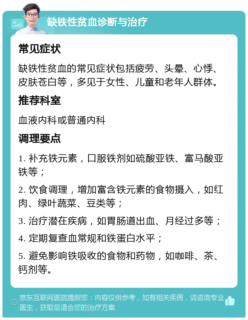 缺铁性贫血诊断与治疗 常见症状 缺铁性贫血的常见症状包括疲劳、头晕、心悸、皮肤苍白等，多见于女性、儿童和老年人群体。 推荐科室 血液内科或普通内科 调理要点 1. 补充铁元素，口服铁剂如硫酸亚铁、富马酸亚铁等； 2. 饮食调理，增加富含铁元素的食物摄入，如红肉、绿叶蔬菜、豆类等； 3. 治疗潜在疾病，如胃肠道出血、月经过多等； 4. 定期复查血常规和铁蛋白水平； 5. 避免影响铁吸收的食物和药物，如咖啡、茶、钙剂等。