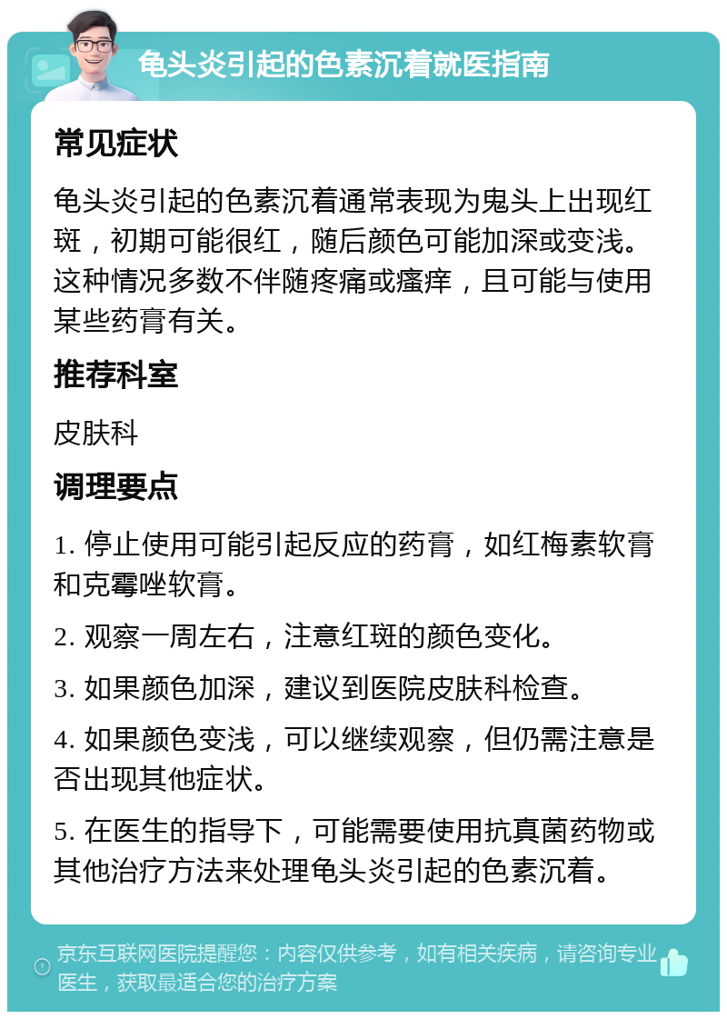 龟头炎引起的色素沉着就医指南 常见症状 龟头炎引起的色素沉着通常表现为鬼头上出现红斑，初期可能很红，随后颜色可能加深或变浅。这种情况多数不伴随疼痛或瘙痒，且可能与使用某些药膏有关。 推荐科室 皮肤科 调理要点 1. 停止使用可能引起反应的药膏，如红梅素软膏和克霉唑软膏。 2. 观察一周左右，注意红斑的颜色变化。 3. 如果颜色加深，建议到医院皮肤科检查。 4. 如果颜色变浅，可以继续观察，但仍需注意是否出现其他症状。 5. 在医生的指导下，可能需要使用抗真菌药物或其他治疗方法来处理龟头炎引起的色素沉着。