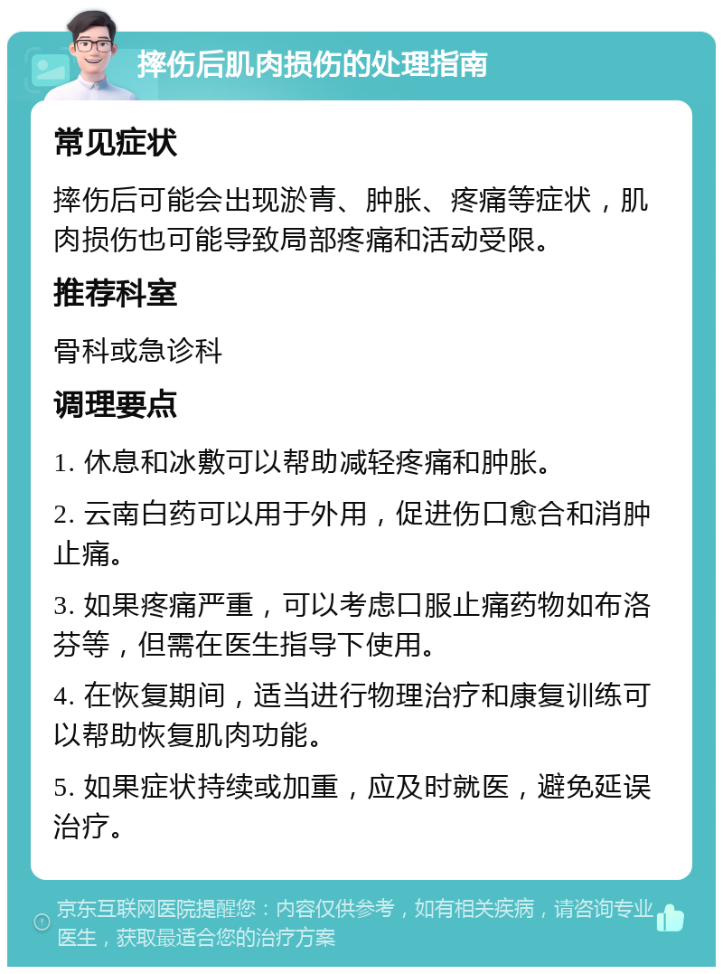 摔伤后肌肉损伤的处理指南 常见症状 摔伤后可能会出现淤青、肿胀、疼痛等症状，肌肉损伤也可能导致局部疼痛和活动受限。 推荐科室 骨科或急诊科 调理要点 1. 休息和冰敷可以帮助减轻疼痛和肿胀。 2. 云南白药可以用于外用，促进伤口愈合和消肿止痛。 3. 如果疼痛严重，可以考虑口服止痛药物如布洛芬等，但需在医生指导下使用。 4. 在恢复期间，适当进行物理治疗和康复训练可以帮助恢复肌肉功能。 5. 如果症状持续或加重，应及时就医，避免延误治疗。