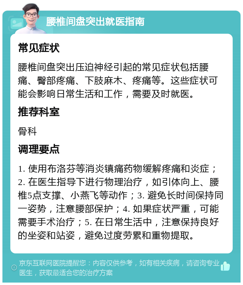 腰椎间盘突出就医指南 常见症状 腰椎间盘突出压迫神经引起的常见症状包括腰痛、臀部疼痛、下肢麻木、疼痛等。这些症状可能会影响日常生活和工作，需要及时就医。 推荐科室 骨科 调理要点 1. 使用布洛芬等消炎镇痛药物缓解疼痛和炎症；2. 在医生指导下进行物理治疗，如引体向上、腰椎5点支撑、小燕飞等动作；3. 避免长时间保持同一姿势，注意腰部保护；4. 如果症状严重，可能需要手术治疗；5. 在日常生活中，注意保持良好的坐姿和站姿，避免过度劳累和重物提取。