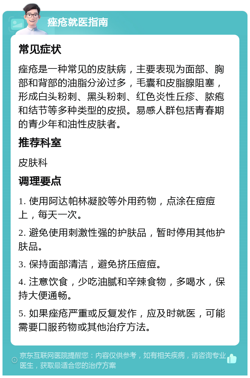 痤疮就医指南 常见症状 痤疮是一种常见的皮肤病，主要表现为面部、胸部和背部的油脂分泌过多，毛囊和皮脂腺阻塞，形成白头粉刺、黑头粉刺、红色炎性丘疹、脓疱和结节等多种类型的皮损。易感人群包括青春期的青少年和油性皮肤者。 推荐科室 皮肤科 调理要点 1. 使用阿达帕林凝胶等外用药物，点涂在痘痘上，每天一次。 2. 避免使用刺激性强的护肤品，暂时停用其他护肤品。 3. 保持面部清洁，避免挤压痘痘。 4. 注意饮食，少吃油腻和辛辣食物，多喝水，保持大便通畅。 5. 如果痤疮严重或反复发作，应及时就医，可能需要口服药物或其他治疗方法。