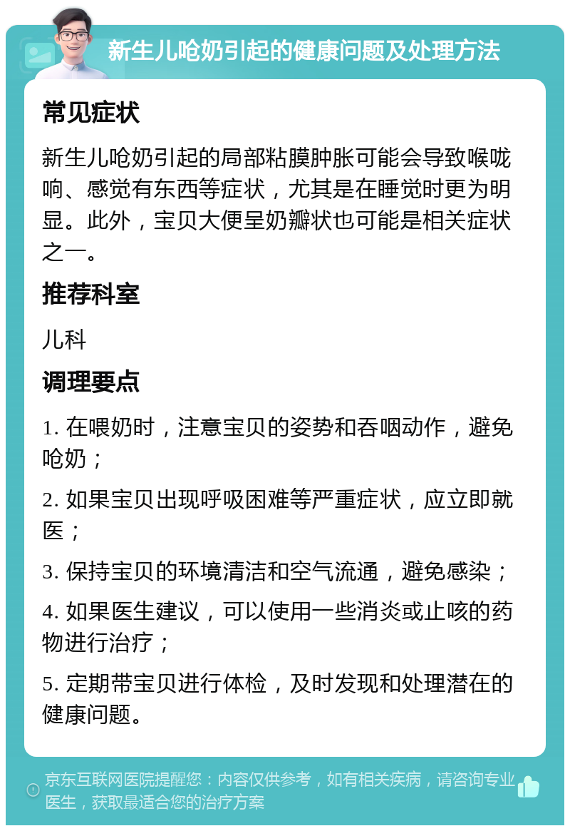 新生儿呛奶引起的健康问题及处理方法 常见症状 新生儿呛奶引起的局部粘膜肿胀可能会导致喉咙响、感觉有东西等症状，尤其是在睡觉时更为明显。此外，宝贝大便呈奶瓣状也可能是相关症状之一。 推荐科室 儿科 调理要点 1. 在喂奶时，注意宝贝的姿势和吞咽动作，避免呛奶； 2. 如果宝贝出现呼吸困难等严重症状，应立即就医； 3. 保持宝贝的环境清洁和空气流通，避免感染； 4. 如果医生建议，可以使用一些消炎或止咳的药物进行治疗； 5. 定期带宝贝进行体检，及时发现和处理潜在的健康问题。