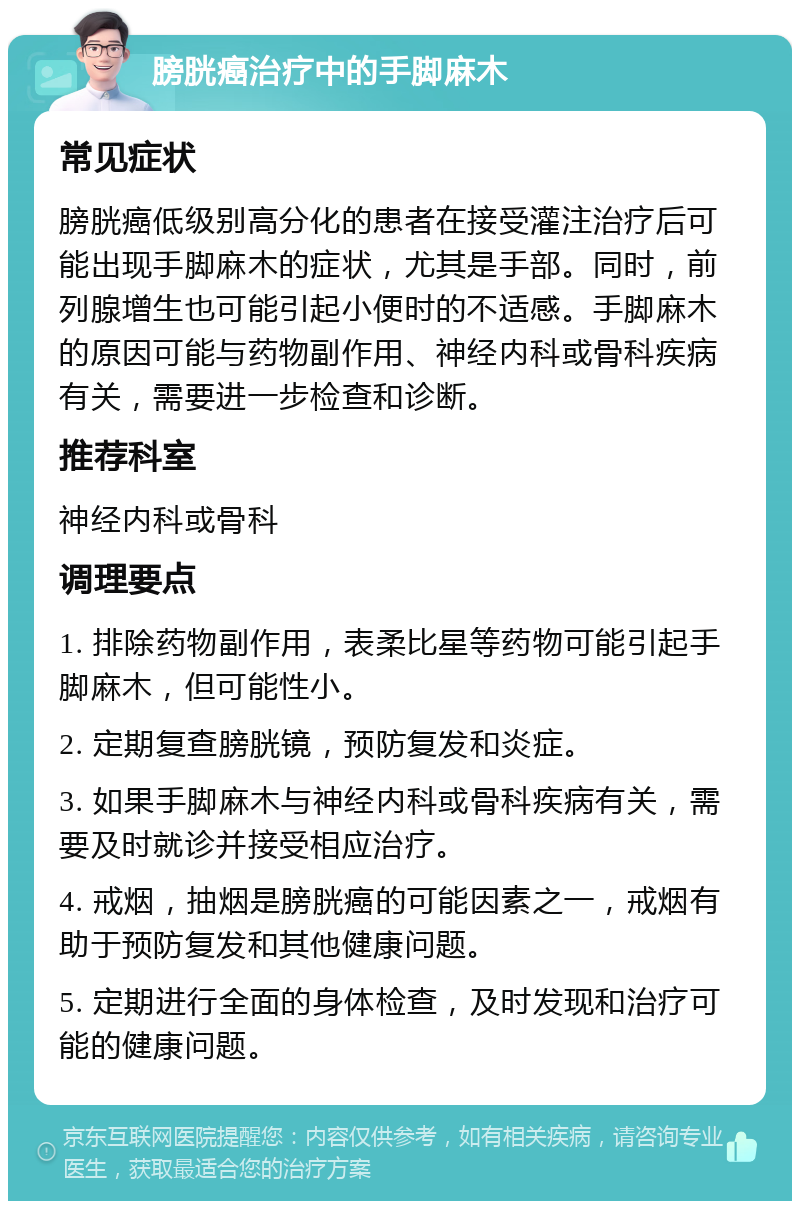 膀胱癌治疗中的手脚麻木 常见症状 膀胱癌低级别高分化的患者在接受灌注治疗后可能出现手脚麻木的症状，尤其是手部。同时，前列腺增生也可能引起小便时的不适感。手脚麻木的原因可能与药物副作用、神经内科或骨科疾病有关，需要进一步检查和诊断。 推荐科室 神经内科或骨科 调理要点 1. 排除药物副作用，表柔比星等药物可能引起手脚麻木，但可能性小。 2. 定期复查膀胱镜，预防复发和炎症。 3. 如果手脚麻木与神经内科或骨科疾病有关，需要及时就诊并接受相应治疗。 4. 戒烟，抽烟是膀胱癌的可能因素之一，戒烟有助于预防复发和其他健康问题。 5. 定期进行全面的身体检查，及时发现和治疗可能的健康问题。