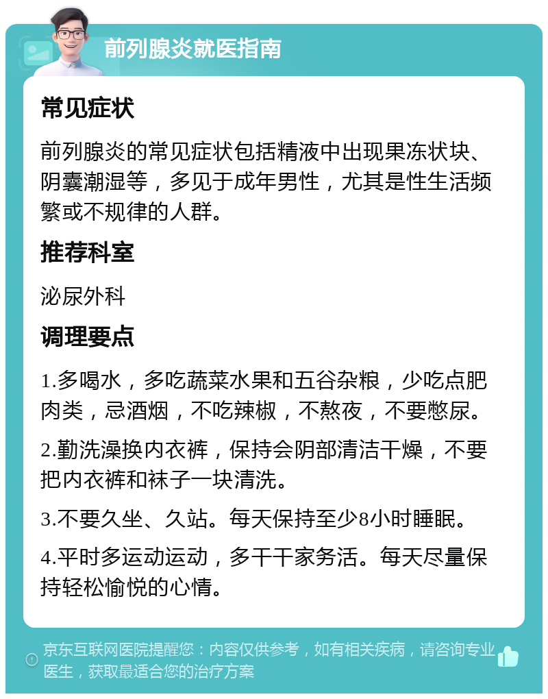 前列腺炎就医指南 常见症状 前列腺炎的常见症状包括精液中出现果冻状块、阴囊潮湿等，多见于成年男性，尤其是性生活频繁或不规律的人群。 推荐科室 泌尿外科 调理要点 1.多喝水，多吃蔬菜水果和五谷杂粮，少吃点肥肉类，忌酒烟，不吃辣椒，不熬夜，不要憋尿。 2.勤洗澡换内衣裤，保持会阴部清洁干燥，不要把内衣裤和袜子一块清洗。 3.不要久坐、久站。每天保持至少8小时睡眠。 4.平时多运动运动，多干干家务活。每天尽量保持轻松愉悦的心情。