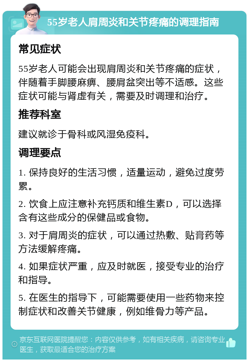 55岁老人肩周炎和关节疼痛的调理指南 常见症状 55岁老人可能会出现肩周炎和关节疼痛的症状，伴随着手脚腰麻痹、腰肩盆突出等不适感。这些症状可能与肾虚有关，需要及时调理和治疗。 推荐科室 建议就诊于骨科或风湿免疫科。 调理要点 1. 保持良好的生活习惯，适量运动，避免过度劳累。 2. 饮食上应注意补充钙质和维生素D，可以选择含有这些成分的保健品或食物。 3. 对于肩周炎的症状，可以通过热敷、贴膏药等方法缓解疼痛。 4. 如果症状严重，应及时就医，接受专业的治疗和指导。 5. 在医生的指导下，可能需要使用一些药物来控制症状和改善关节健康，例如维骨力等产品。