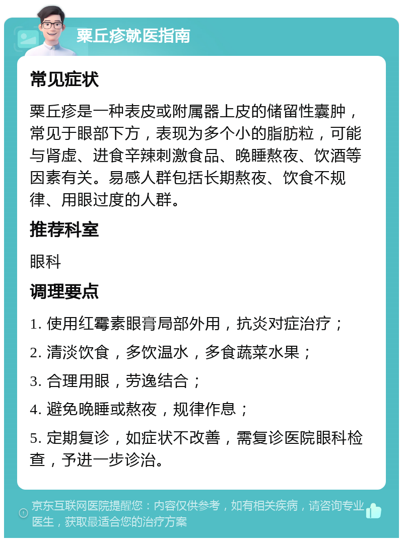 粟丘疹就医指南 常见症状 粟丘疹是一种表皮或附属器上皮的储留性囊肿，常见于眼部下方，表现为多个小的脂肪粒，可能与肾虚、进食辛辣刺激食品、晚睡熬夜、饮酒等因素有关。易感人群包括长期熬夜、饮食不规律、用眼过度的人群。 推荐科室 眼科 调理要点 1. 使用红霉素眼膏局部外用，抗炎对症治疗； 2. 清淡饮食，多饮温水，多食蔬菜水果； 3. 合理用眼，劳逸结合； 4. 避免晚睡或熬夜，规律作息； 5. 定期复诊，如症状不改善，需复诊医院眼科检查，予进一步诊治。