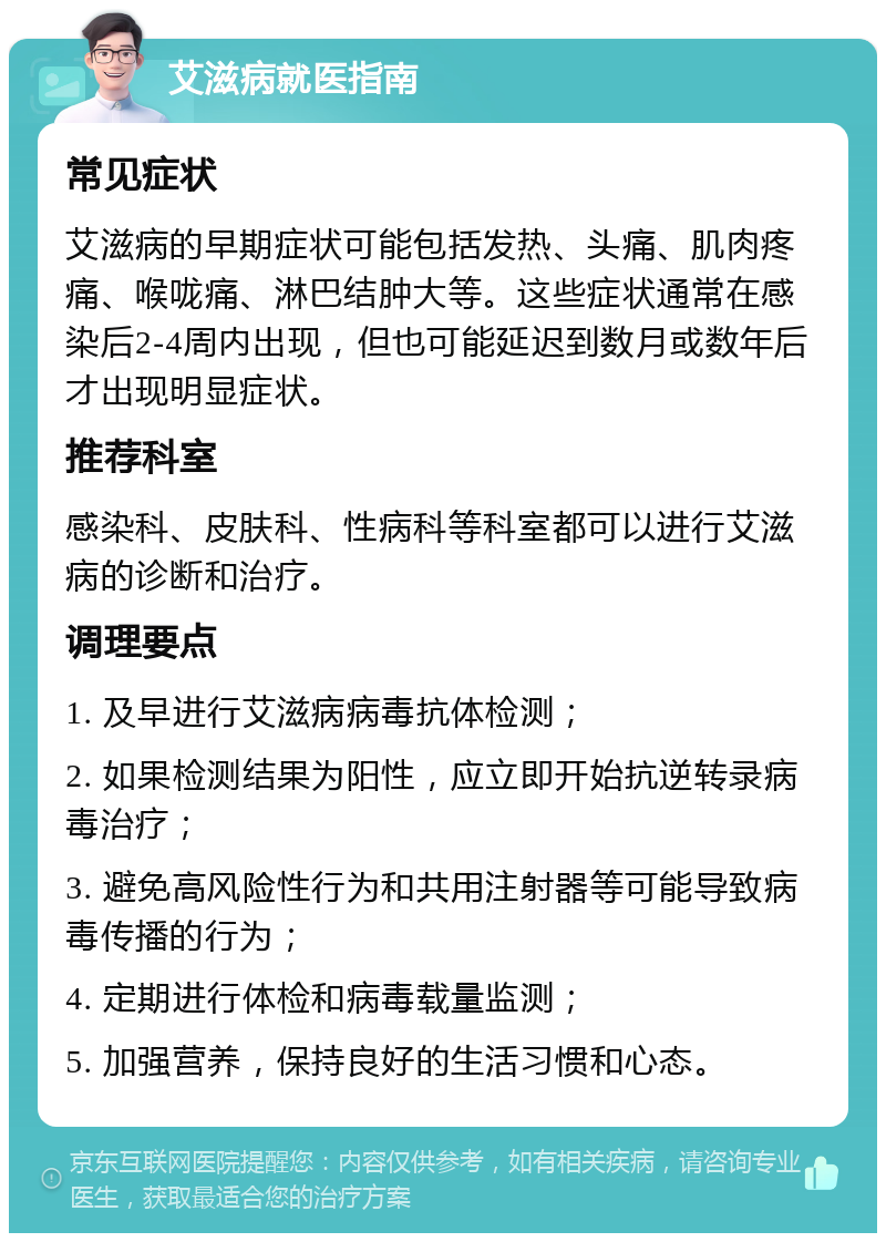 艾滋病就医指南 常见症状 艾滋病的早期症状可能包括发热、头痛、肌肉疼痛、喉咙痛、淋巴结肿大等。这些症状通常在感染后2-4周内出现，但也可能延迟到数月或数年后才出现明显症状。 推荐科室 感染科、皮肤科、性病科等科室都可以进行艾滋病的诊断和治疗。 调理要点 1. 及早进行艾滋病病毒抗体检测； 2. 如果检测结果为阳性，应立即开始抗逆转录病毒治疗； 3. 避免高风险性行为和共用注射器等可能导致病毒传播的行为； 4. 定期进行体检和病毒载量监测； 5. 加强营养，保持良好的生活习惯和心态。