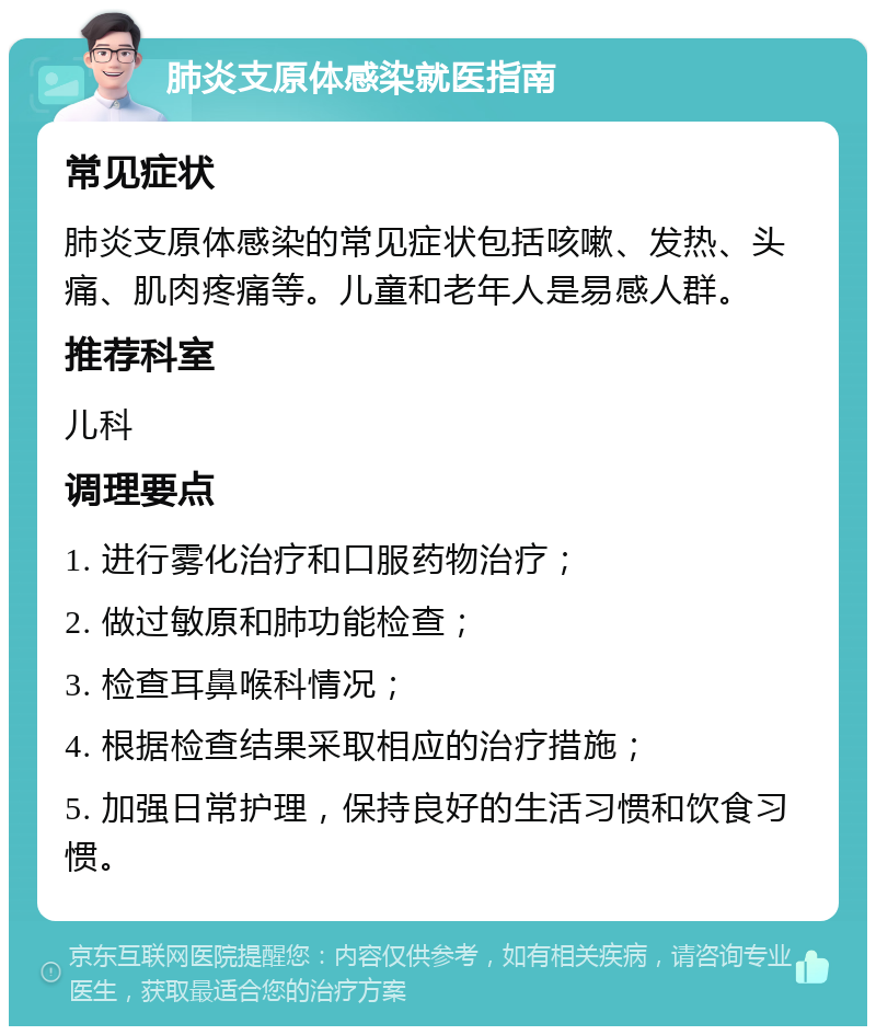 肺炎支原体感染就医指南 常见症状 肺炎支原体感染的常见症状包括咳嗽、发热、头痛、肌肉疼痛等。儿童和老年人是易感人群。 推荐科室 儿科 调理要点 1. 进行雾化治疗和口服药物治疗； 2. 做过敏原和肺功能检查； 3. 检查耳鼻喉科情况； 4. 根据检查结果采取相应的治疗措施； 5. 加强日常护理，保持良好的生活习惯和饮食习惯。