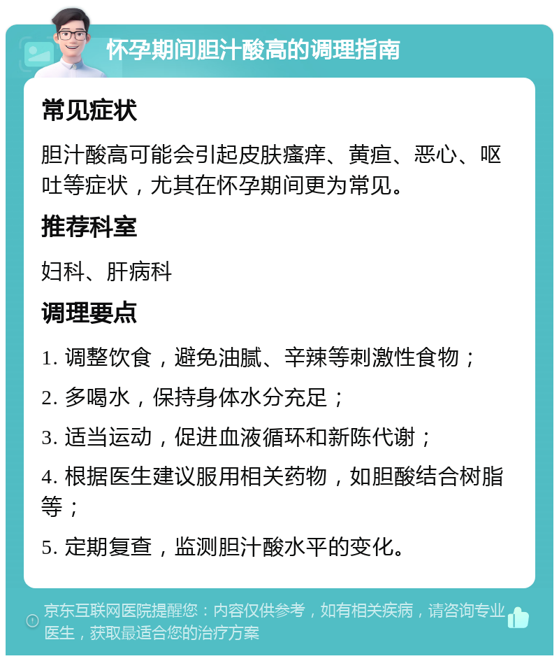 怀孕期间胆汁酸高的调理指南 常见症状 胆汁酸高可能会引起皮肤瘙痒、黄疸、恶心、呕吐等症状，尤其在怀孕期间更为常见。 推荐科室 妇科、肝病科 调理要点 1. 调整饮食，避免油腻、辛辣等刺激性食物； 2. 多喝水，保持身体水分充足； 3. 适当运动，促进血液循环和新陈代谢； 4. 根据医生建议服用相关药物，如胆酸结合树脂等； 5. 定期复查，监测胆汁酸水平的变化。