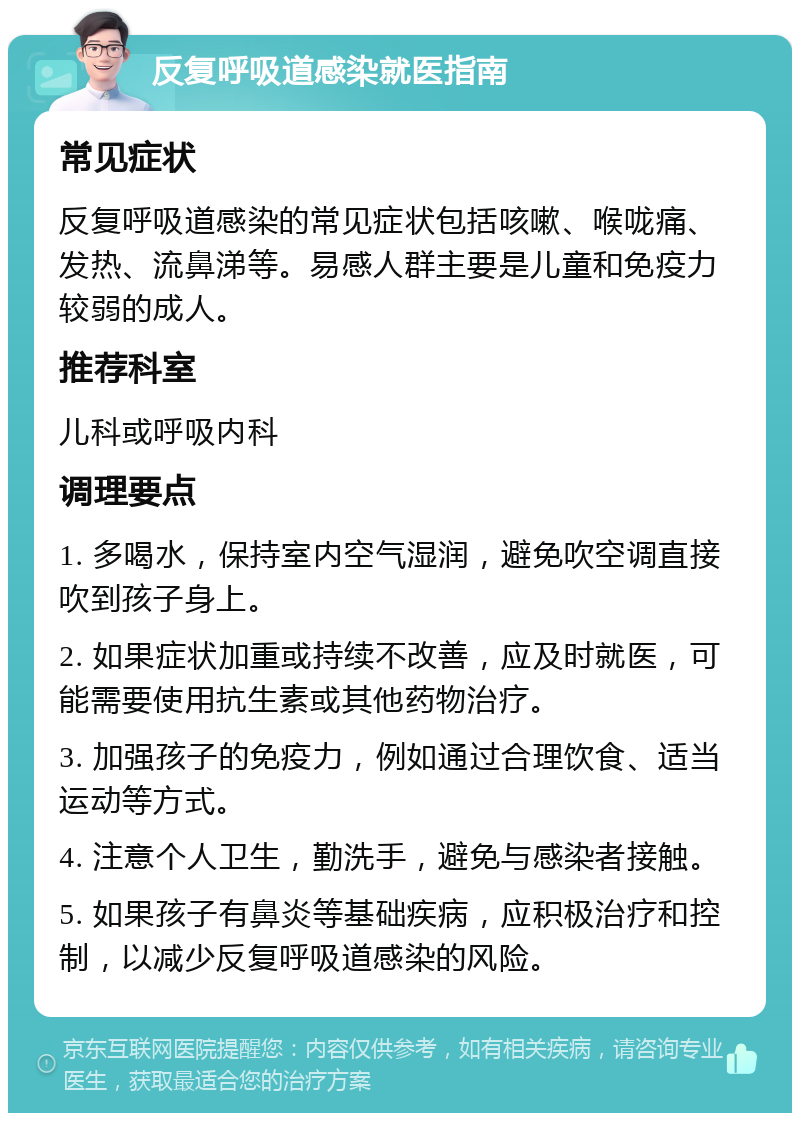 反复呼吸道感染就医指南 常见症状 反复呼吸道感染的常见症状包括咳嗽、喉咙痛、发热、流鼻涕等。易感人群主要是儿童和免疫力较弱的成人。 推荐科室 儿科或呼吸内科 调理要点 1. 多喝水，保持室内空气湿润，避免吹空调直接吹到孩子身上。 2. 如果症状加重或持续不改善，应及时就医，可能需要使用抗生素或其他药物治疗。 3. 加强孩子的免疫力，例如通过合理饮食、适当运动等方式。 4. 注意个人卫生，勤洗手，避免与感染者接触。 5. 如果孩子有鼻炎等基础疾病，应积极治疗和控制，以减少反复呼吸道感染的风险。