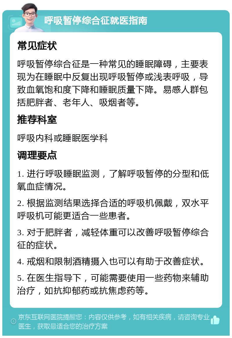 呼吸暂停综合征就医指南 常见症状 呼吸暂停综合征是一种常见的睡眠障碍，主要表现为在睡眠中反复出现呼吸暂停或浅表呼吸，导致血氧饱和度下降和睡眠质量下降。易感人群包括肥胖者、老年人、吸烟者等。 推荐科室 呼吸内科或睡眠医学科 调理要点 1. 进行呼吸睡眠监测，了解呼吸暂停的分型和低氧血症情况。 2. 根据监测结果选择合适的呼吸机佩戴，双水平呼吸机可能更适合一些患者。 3. 对于肥胖者，减轻体重可以改善呼吸暂停综合征的症状。 4. 戒烟和限制酒精摄入也可以有助于改善症状。 5. 在医生指导下，可能需要使用一些药物来辅助治疗，如抗抑郁药或抗焦虑药等。