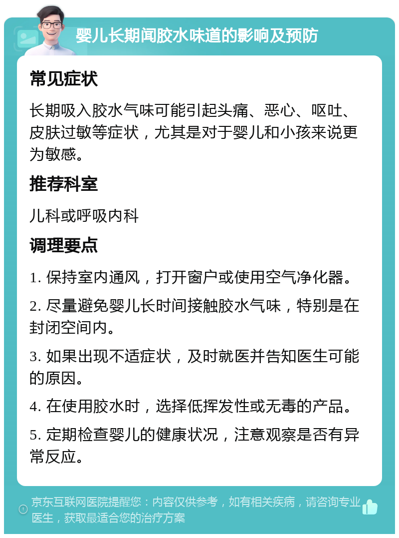 婴儿长期闻胶水味道的影响及预防 常见症状 长期吸入胶水气味可能引起头痛、恶心、呕吐、皮肤过敏等症状，尤其是对于婴儿和小孩来说更为敏感。 推荐科室 儿科或呼吸内科 调理要点 1. 保持室内通风，打开窗户或使用空气净化器。 2. 尽量避免婴儿长时间接触胶水气味，特别是在封闭空间内。 3. 如果出现不适症状，及时就医并告知医生可能的原因。 4. 在使用胶水时，选择低挥发性或无毒的产品。 5. 定期检查婴儿的健康状况，注意观察是否有异常反应。