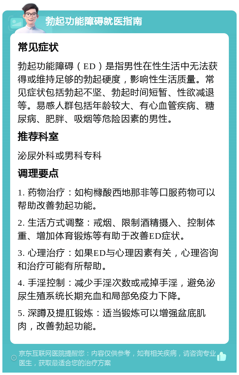 勃起功能障碍就医指南 常见症状 勃起功能障碍（ED）是指男性在性生活中无法获得或维持足够的勃起硬度，影响性生活质量。常见症状包括勃起不坚、勃起时间短暂、性欲减退等。易感人群包括年龄较大、有心血管疾病、糖尿病、肥胖、吸烟等危险因素的男性。 推荐科室 泌尿外科或男科专科 调理要点 1. 药物治疗：如枸橼酸西地那非等口服药物可以帮助改善勃起功能。 2. 生活方式调整：戒烟、限制酒精摄入、控制体重、增加体育锻炼等有助于改善ED症状。 3. 心理治疗：如果ED与心理因素有关，心理咨询和治疗可能有所帮助。 4. 手淫控制：减少手淫次数或戒掉手淫，避免泌尿生殖系统长期充血和局部免疫力下降。 5. 深蹲及提肛锻炼：适当锻炼可以增强盆底肌肉，改善勃起功能。