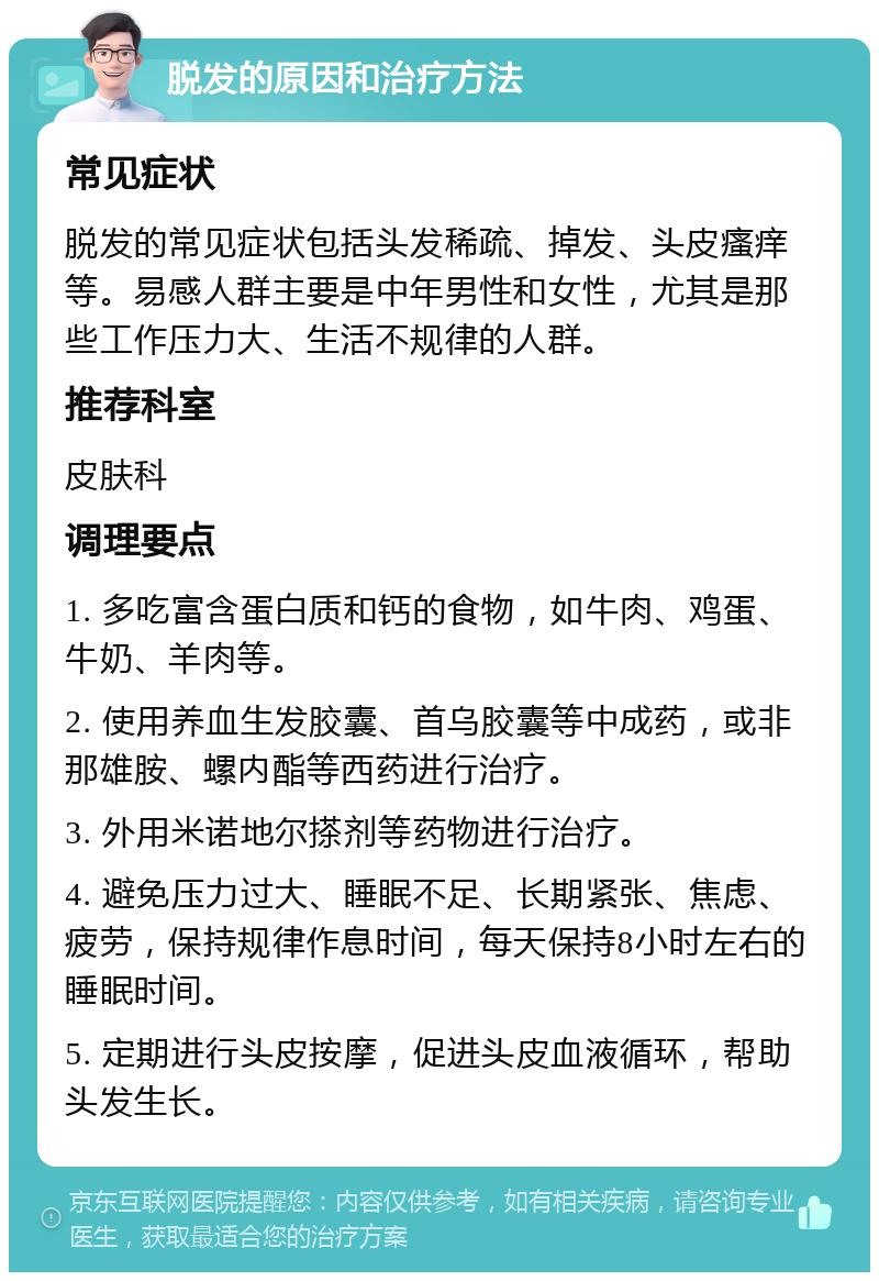 脱发的原因和治疗方法 常见症状 脱发的常见症状包括头发稀疏、掉发、头皮瘙痒等。易感人群主要是中年男性和女性，尤其是那些工作压力大、生活不规律的人群。 推荐科室 皮肤科 调理要点 1. 多吃富含蛋白质和钙的食物，如牛肉、鸡蛋、牛奶、羊肉等。 2. 使用养血生发胶囊、首乌胶囊等中成药，或非那雄胺、螺内酯等西药进行治疗。 3. 外用米诺地尔搽剂等药物进行治疗。 4. 避免压力过大、睡眠不足、长期紧张、焦虑、疲劳，保持规律作息时间，每天保持8小时左右的睡眠时间。 5. 定期进行头皮按摩，促进头皮血液循环，帮助头发生长。