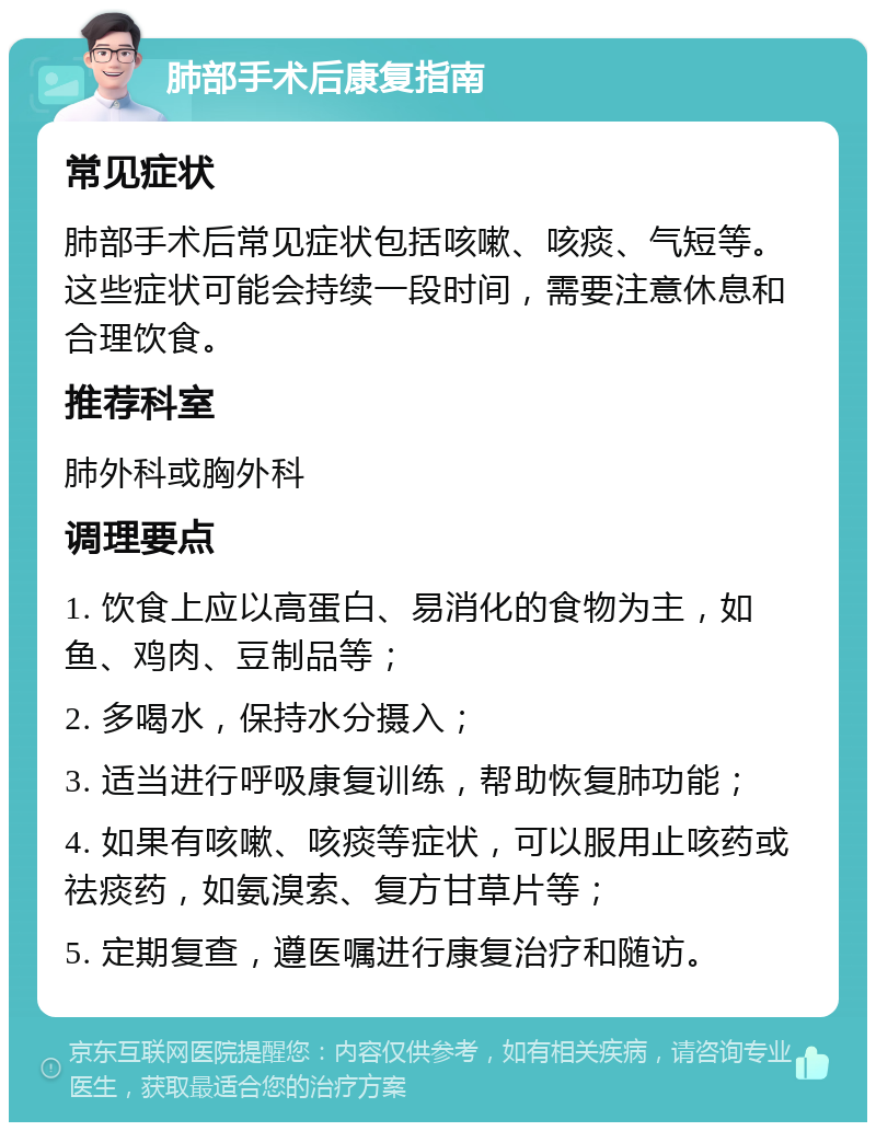 肺部手术后康复指南 常见症状 肺部手术后常见症状包括咳嗽、咳痰、气短等。这些症状可能会持续一段时间，需要注意休息和合理饮食。 推荐科室 肺外科或胸外科 调理要点 1. 饮食上应以高蛋白、易消化的食物为主，如鱼、鸡肉、豆制品等； 2. 多喝水，保持水分摄入； 3. 适当进行呼吸康复训练，帮助恢复肺功能； 4. 如果有咳嗽、咳痰等症状，可以服用止咳药或祛痰药，如氨溴索、复方甘草片等； 5. 定期复查，遵医嘱进行康复治疗和随访。