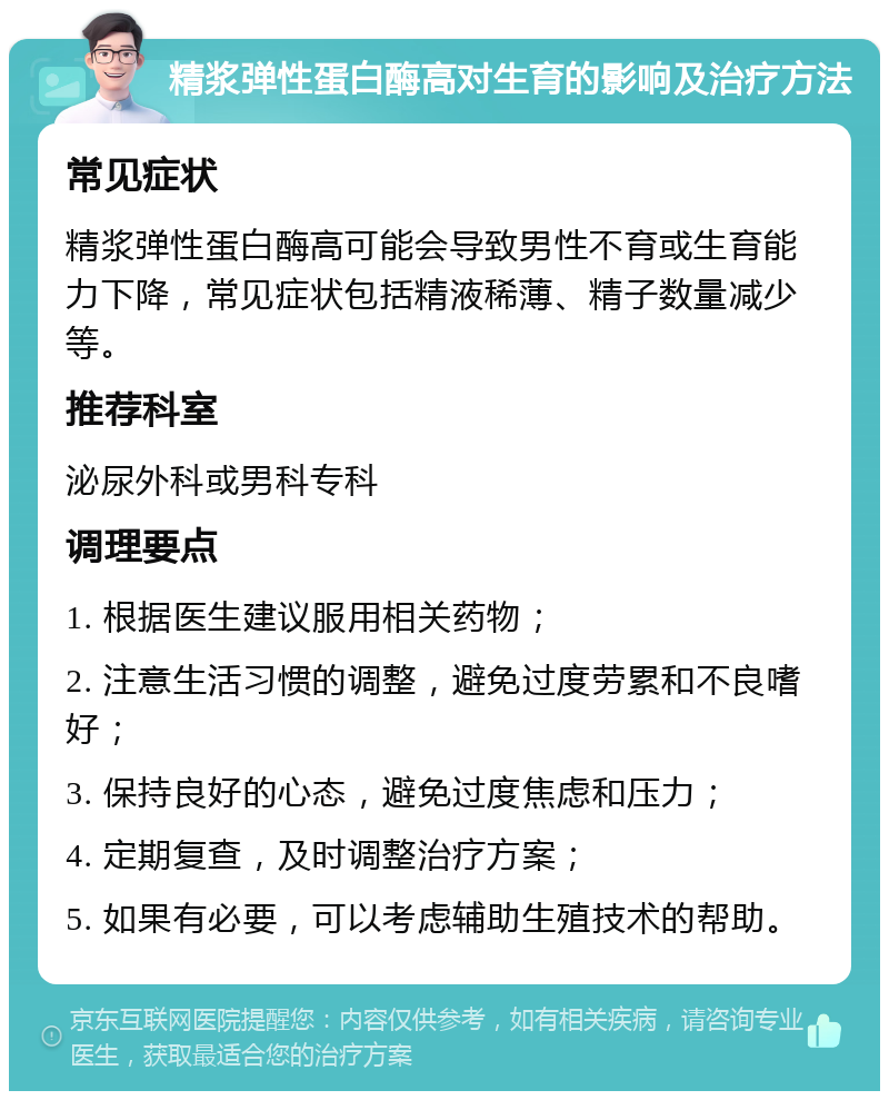 精浆弹性蛋白酶高对生育的影响及治疗方法 常见症状 精浆弹性蛋白酶高可能会导致男性不育或生育能力下降，常见症状包括精液稀薄、精子数量减少等。 推荐科室 泌尿外科或男科专科 调理要点 1. 根据医生建议服用相关药物； 2. 注意生活习惯的调整，避免过度劳累和不良嗜好； 3. 保持良好的心态，避免过度焦虑和压力； 4. 定期复查，及时调整治疗方案； 5. 如果有必要，可以考虑辅助生殖技术的帮助。