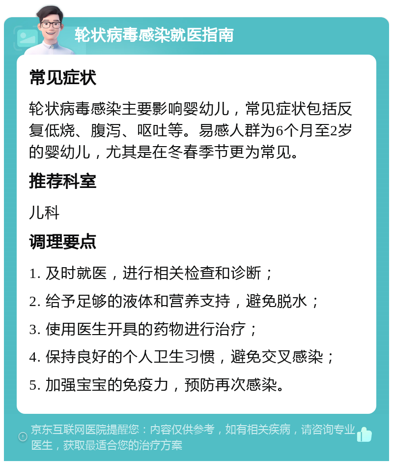 轮状病毒感染就医指南 常见症状 轮状病毒感染主要影响婴幼儿，常见症状包括反复低烧、腹泻、呕吐等。易感人群为6个月至2岁的婴幼儿，尤其是在冬春季节更为常见。 推荐科室 儿科 调理要点 1. 及时就医，进行相关检查和诊断； 2. 给予足够的液体和营养支持，避免脱水； 3. 使用医生开具的药物进行治疗； 4. 保持良好的个人卫生习惯，避免交叉感染； 5. 加强宝宝的免疫力，预防再次感染。