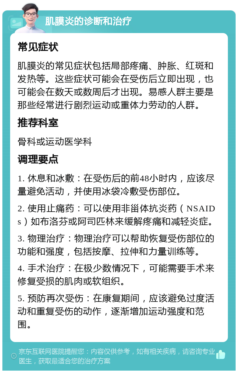 肌膜炎的诊断和治疗 常见症状 肌膜炎的常见症状包括局部疼痛、肿胀、红斑和发热等。这些症状可能会在受伤后立即出现，也可能会在数天或数周后才出现。易感人群主要是那些经常进行剧烈运动或重体力劳动的人群。 推荐科室 骨科或运动医学科 调理要点 1. 休息和冰敷：在受伤后的前48小时内，应该尽量避免活动，并使用冰袋冷敷受伤部位。 2. 使用止痛药：可以使用非甾体抗炎药（NSAIDs）如布洛芬或阿司匹林来缓解疼痛和减轻炎症。 3. 物理治疗：物理治疗可以帮助恢复受伤部位的功能和强度，包括按摩、拉伸和力量训练等。 4. 手术治疗：在极少数情况下，可能需要手术来修复受损的肌肉或软组织。 5. 预防再次受伤：在康复期间，应该避免过度活动和重复受伤的动作，逐渐增加运动强度和范围。