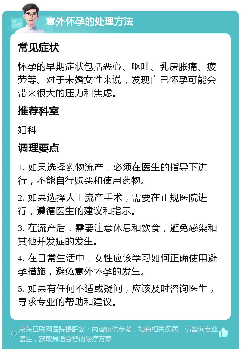 意外怀孕的处理方法 常见症状 怀孕的早期症状包括恶心、呕吐、乳房胀痛、疲劳等。对于未婚女性来说，发现自己怀孕可能会带来很大的压力和焦虑。 推荐科室 妇科 调理要点 1. 如果选择药物流产，必须在医生的指导下进行，不能自行购买和使用药物。 2. 如果选择人工流产手术，需要在正规医院进行，遵循医生的建议和指示。 3. 在流产后，需要注意休息和饮食，避免感染和其他并发症的发生。 4. 在日常生活中，女性应该学习如何正确使用避孕措施，避免意外怀孕的发生。 5. 如果有任何不适或疑问，应该及时咨询医生，寻求专业的帮助和建议。