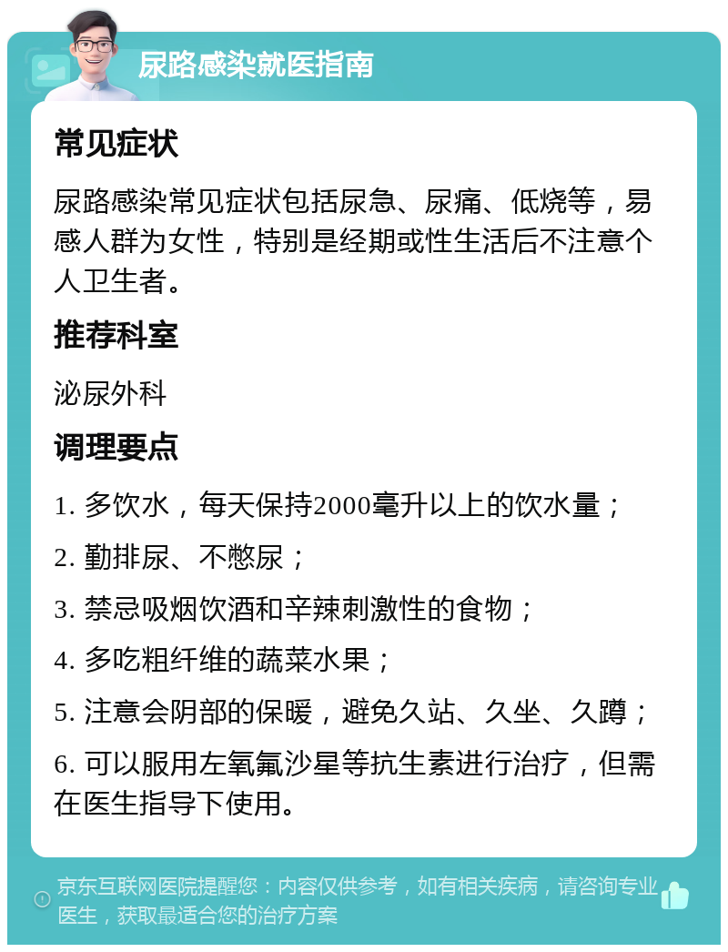 尿路感染就医指南 常见症状 尿路感染常见症状包括尿急、尿痛、低烧等，易感人群为女性，特别是经期或性生活后不注意个人卫生者。 推荐科室 泌尿外科 调理要点 1. 多饮水，每天保持2000毫升以上的饮水量； 2. 勤排尿、不憋尿； 3. 禁忌吸烟饮酒和辛辣刺激性的食物； 4. 多吃粗纤维的蔬菜水果； 5. 注意会阴部的保暖，避免久站、久坐、久蹲； 6. 可以服用左氧氟沙星等抗生素进行治疗，但需在医生指导下使用。