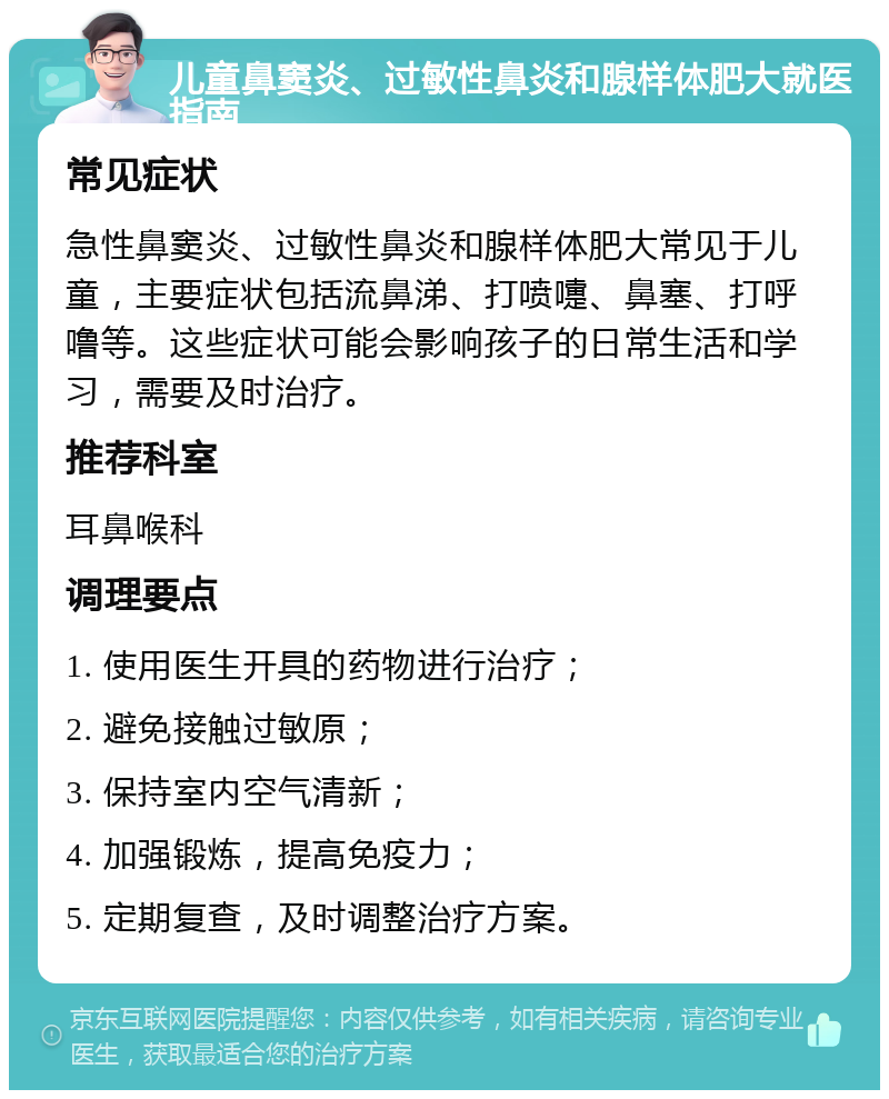 儿童鼻窦炎、过敏性鼻炎和腺样体肥大就医指南 常见症状 急性鼻窦炎、过敏性鼻炎和腺样体肥大常见于儿童，主要症状包括流鼻涕、打喷嚏、鼻塞、打呼噜等。这些症状可能会影响孩子的日常生活和学习，需要及时治疗。 推荐科室 耳鼻喉科 调理要点 1. 使用医生开具的药物进行治疗； 2. 避免接触过敏原； 3. 保持室内空气清新； 4. 加强锻炼，提高免疫力； 5. 定期复查，及时调整治疗方案。